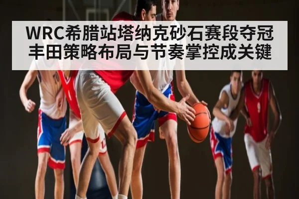 WRC希腊站塔纳克砂石赛段夺冠 丰田策略布局与节奏掌控成关键
